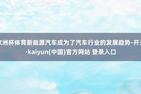 欧洲杯体育新能源汽车成为了汽车行业的发展趋势-开云·kaiyun(中国)官方网站 登录入口