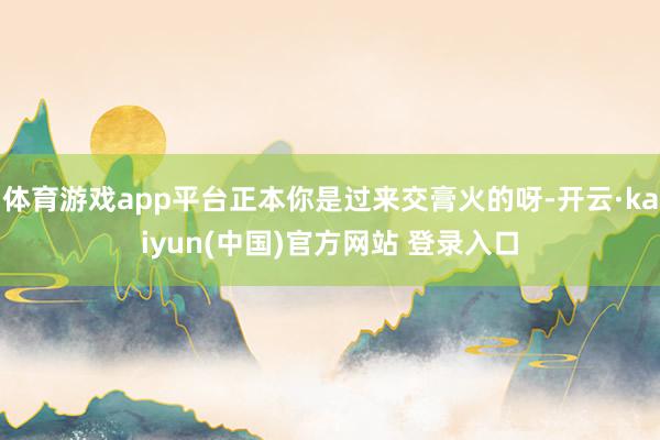 体育游戏app平台正本你是过来交膏火的呀-开云·kaiyun(中国)官方网站 登录入口