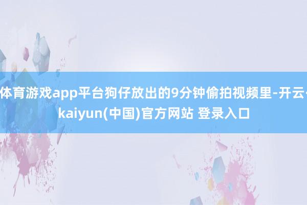 体育游戏app平台狗仔放出的9分钟偷拍视频里-开云·kaiyun(中国)官方网站 登录入口
