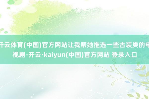 开云体育(中国)官方网站让我帮她推选一些古装类的电视剧-开云·kaiyun(中国)官方网站 登录入口