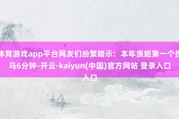 体育游戏app平台网友们纷繁暗示：本年浪姐第一个捏马6分钟-开云·kaiyun(中国)官方网站 登录入口