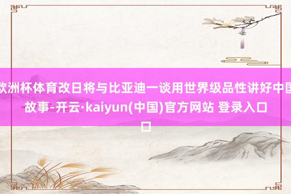 欧洲杯体育改日将与比亚迪一谈用世界级品性讲好中国故事-开云·kaiyun(中国)官方网站 登录入口