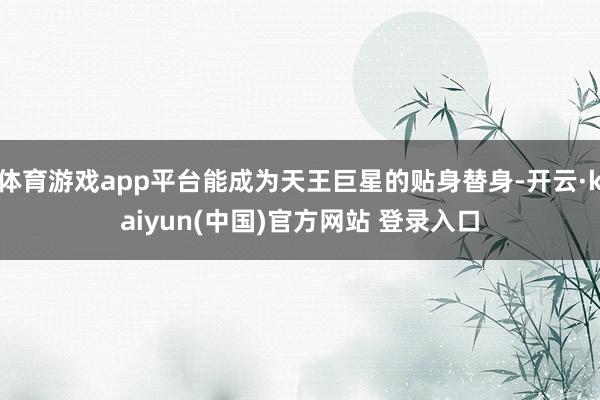 体育游戏app平台能成为天王巨星的贴身替身-开云·kaiyun(中国)官方网站 登录入口