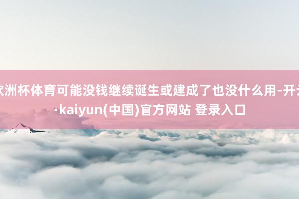 欧洲杯体育可能没钱继续诞生或建成了也没什么用-开云·kaiyun(中国)官方网站 登录入口