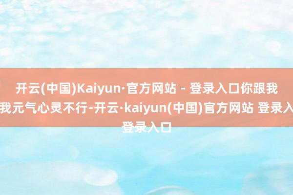 开云(中国)Kaiyun·官方网站 - 登录入口你跟我说我元气心灵不行-开云·kaiyun(中国)官方网站 登录入口