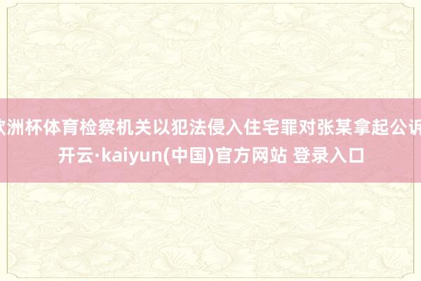 欧洲杯体育检察机关以犯法侵入住宅罪对张某拿起公诉-开云·kaiyun(中国)官方网站 登录入口