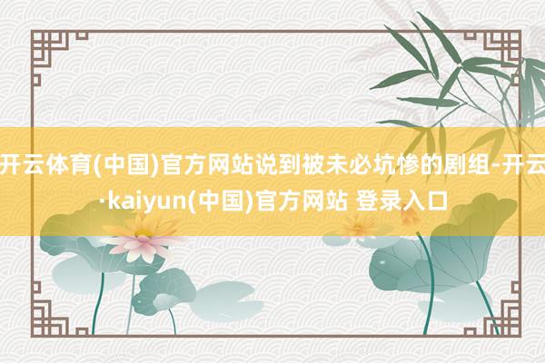 开云体育(中国)官方网站说到被未必坑惨的剧组-开云·kaiyun(中国)官方网站 登录入口