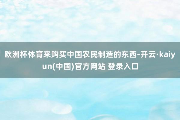 欧洲杯体育来购买中国农民制造的东西-开云·kaiyun(中国)官方网站 登录入口
