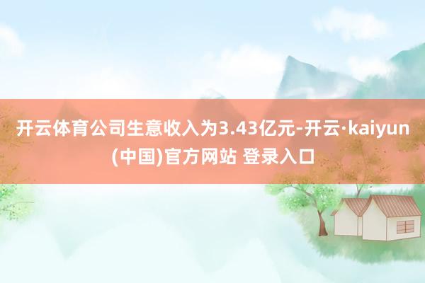 开云体育公司生意收入为3.43亿元-开云·kaiyun(中国)官方网站 登录入口