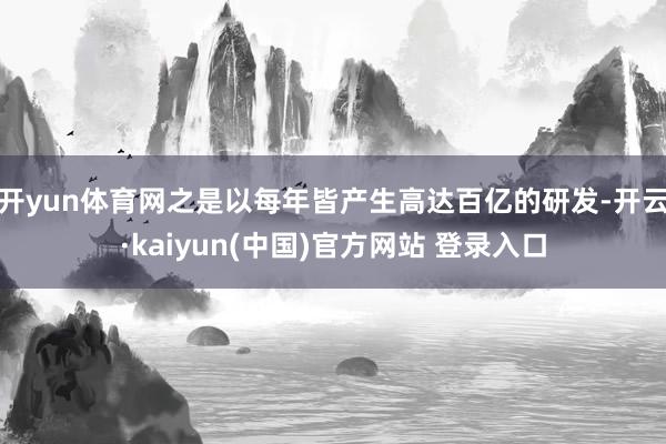 开yun体育网之是以每年皆产生高达百亿的研发-开云·kaiyun(中国)官方网站 登录入口