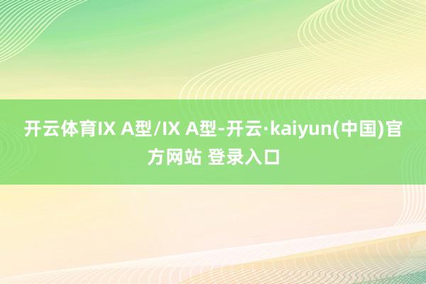 开云体育IX A型/IX A型-开云·kaiyun(中国)官方网站 登录入口