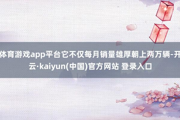 体育游戏app平台它不仅每月销量雄厚朝上两万辆-开云·kaiyun(中国)官方网站 登录入口