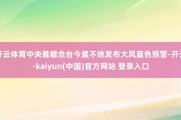 开云体育中央雅瞻念台今晨不绝发布大风蓝色预警-开云·kaiyun(中国)官方网站 登录入口