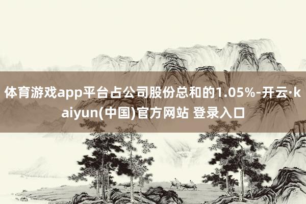 体育游戏app平台占公司股份总和的1.05%-开云·kaiyun(中国)官方网站 登录入口