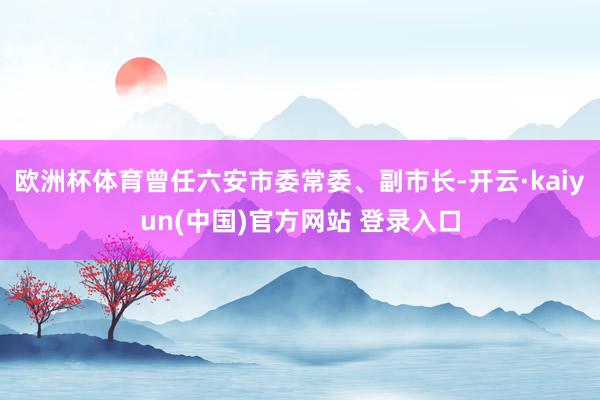 欧洲杯体育曾任六安市委常委、副市长-开云·kaiyun(中国)官方网站 登录入口