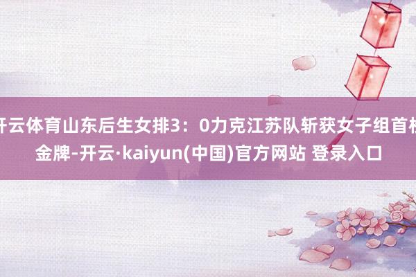 开云体育山东后生女排3：0力克江苏队斩获女子组首枚金牌-开云·kaiyun(中国)官方网站 登录入口