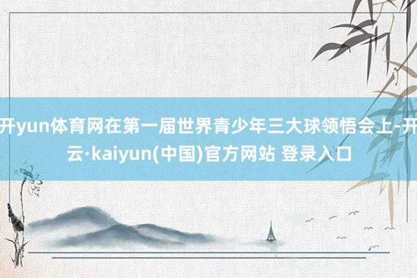 开yun体育网在第一届世界青少年三大球领悟会上-开云·kaiyun(中国)官方网站 登录入口