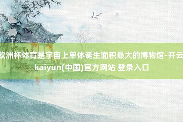 欧洲杯体育是宇宙上单体诞生面积最大的博物馆-开云·kaiyun(中国)官方网站 登录入口