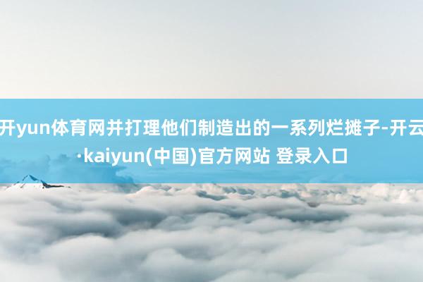 开yun体育网并打理他们制造出的一系列烂摊子-开云·kaiyun(中国)官方网站 登录入口