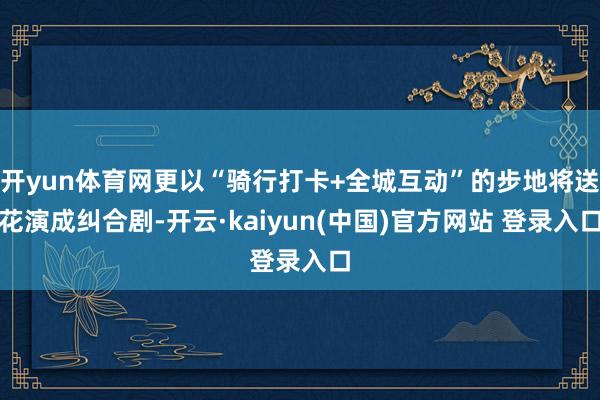 开yun体育网更以“骑行打卡+全城互动”的步地将送花演成纠合剧-开云·kaiyun(中国)官方网站 登录入口