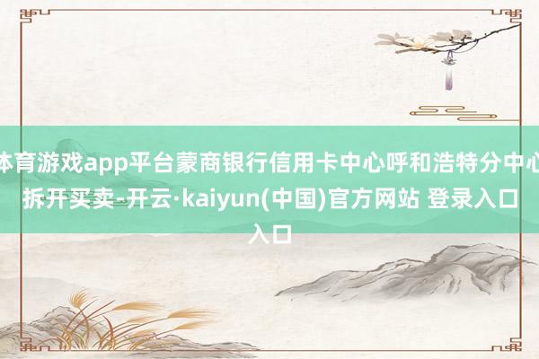 体育游戏app平台蒙商银行信用卡中心呼和浩特分中心拆开买卖-开云·kaiyun(中国)官方网站 登录入口