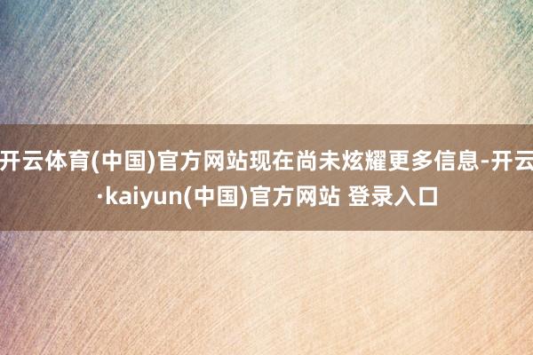 开云体育(中国)官方网站现在尚未炫耀更多信息-开云·kaiyun(中国)官方网站 登录入口