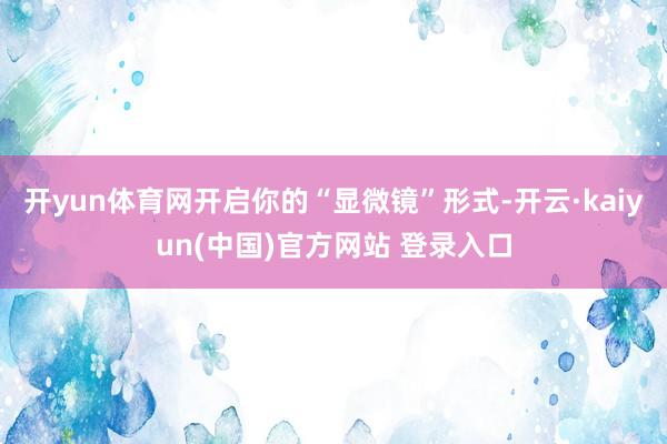 开yun体育网开启你的“显微镜”形式-开云·kaiyun(中国)官方网站 登录入口