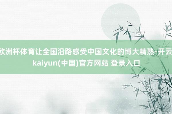 欧洲杯体育让全国沿路感受中国文化的博大精熟-开云·kaiyun(中国)官方网站 登录入口