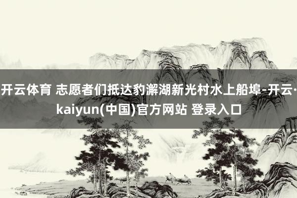开云体育 志愿者们抵达豹澥湖新光村水上船埠-开云·kaiyun(中国)官方网站 登录入口