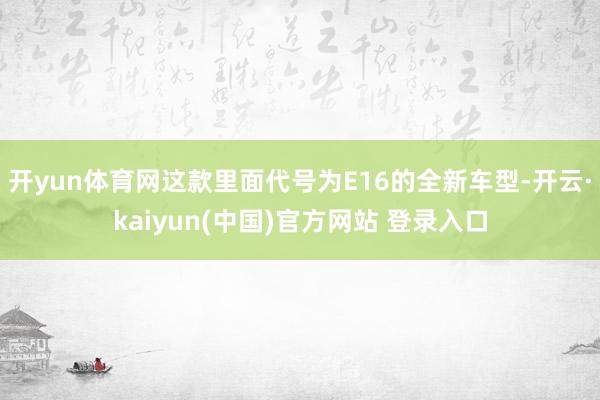 开yun体育网这款里面代号为E16的全新车型-开云·kaiyun(中国)官方网站 登录入口