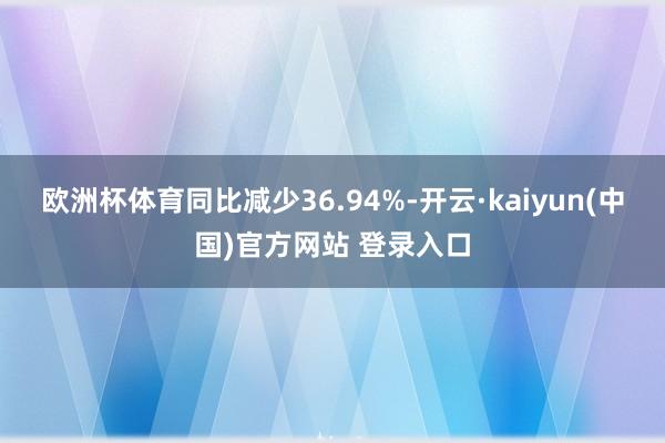 欧洲杯体育同比减少36.94%-开云·kaiyun(中国)官方网站 登录入口