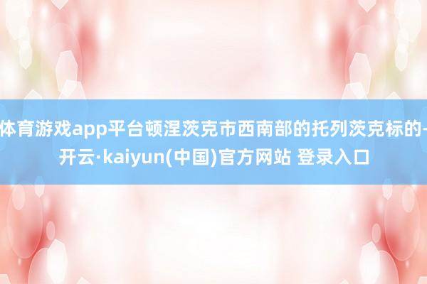 体育游戏app平台顿涅茨克市西南部的托列茨克标的-开云·kaiyun(中国)官方网站 登录入口