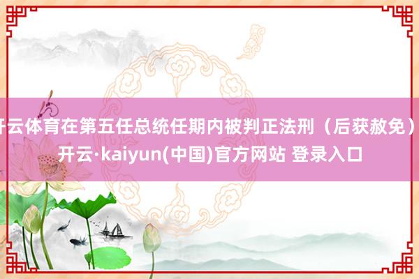 开云体育在第五任总统任期内被判正法刑（后获赦免）-开云·kaiyun(中国)官方网站 登录入口