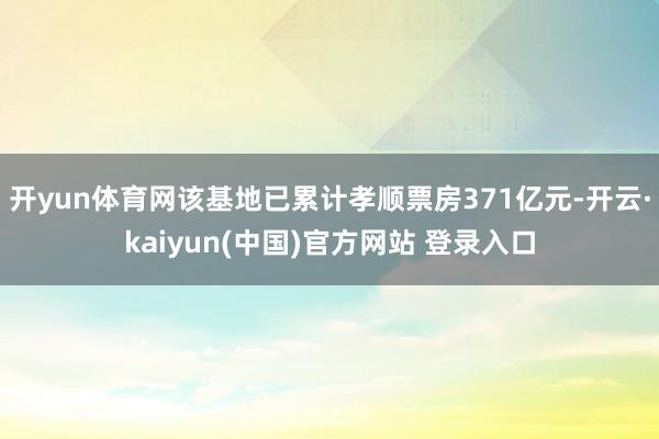 开yun体育网该基地已累计孝顺票房371亿元-开云·kaiyun(中国)官方网站 登录入口