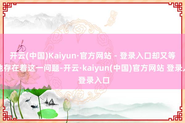 开云(中国)Kaiyun·官方网站 - 登录入口却又等闲地存在着这一问题-开云·kaiyun(中国)官方网站 登录入口