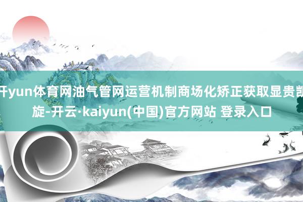开yun体育网油气管网运营机制商场化矫正获取显贵凯旋-开云·kaiyun(中国)官方网站 登录入口