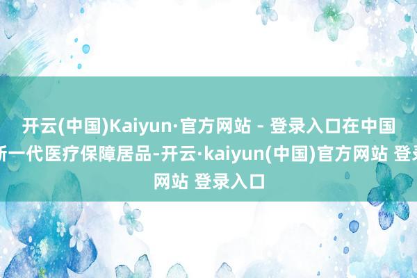 开云(中国)Kaiyun·官方网站 - 登录入口在中国推出新一代医疗保障居品-开云·kaiyun(中国)官方网站 登录入口