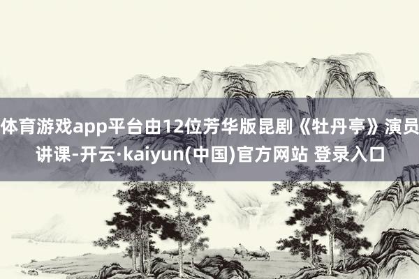 体育游戏app平台由12位芳华版昆剧《牡丹亭》演员讲课-开云·kaiyun(中国)官方网站 登录入口