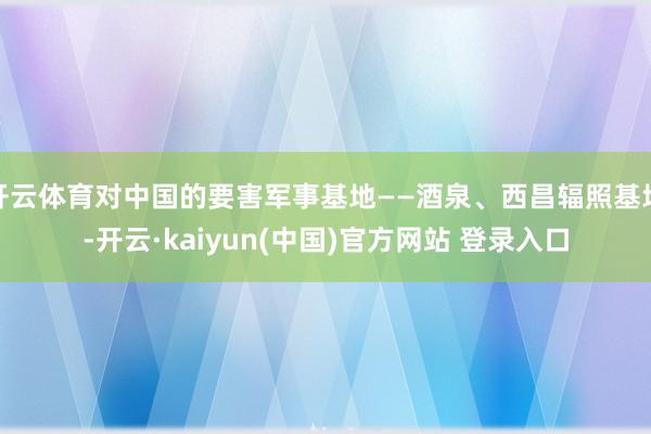 开云体育对中国的要害军事基地——酒泉、西昌辐照基地-开云·kaiyun(中国)官方网站 登录入口