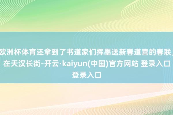 欧洲杯体育还拿到了书道家们挥墨送新春道喜的春联；在天汉长街-开云·kaiyun(中国)官方网站 登录入口