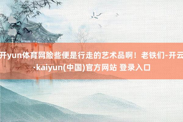 开yun体育网险些便是行走的艺术品啊！老铁们-开云·kaiyun(中国)官方网站 登录入口