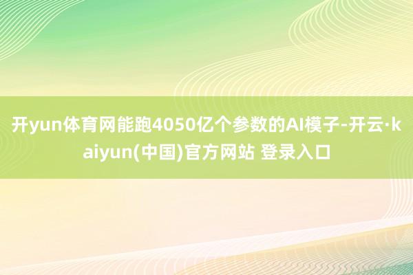 开yun体育网能跑4050亿个参数的AI模子-开云·kaiyun(中国)官方网站 登录入口