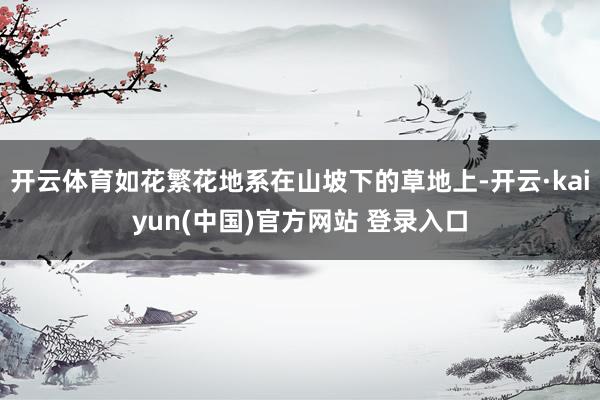 开云体育如花繁花地系在山坡下的草地上-开云·kaiyun(中国)官方网站 登录入口