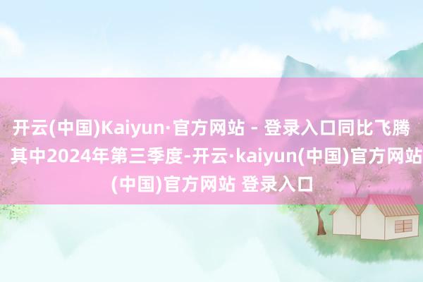 开云(中国)Kaiyun·官方网站 - 登录入口同比飞腾25.96%；其中2024年第三季度-开云·kaiyun(中国)官方网站 登录入口