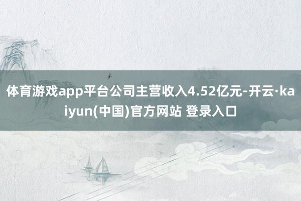 体育游戏app平台公司主营收入4.52亿元-开云·kaiyun(中国)官方网站 登录入口