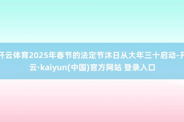 开云体育2025年春节的法定节沐日从大年三十启动-开云·kaiyun(中国)官方网站 登录入口