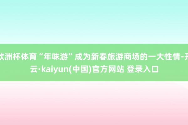 欧洲杯体育“年味游”成为新春旅游商场的一大性情-开云·kaiyun(中国)官方网站 登录入口