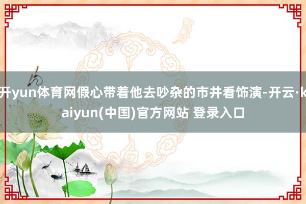 开yun体育网假心带着他去吵杂的市井看饰演-开云·kaiyun(中国)官方网站 登录入口