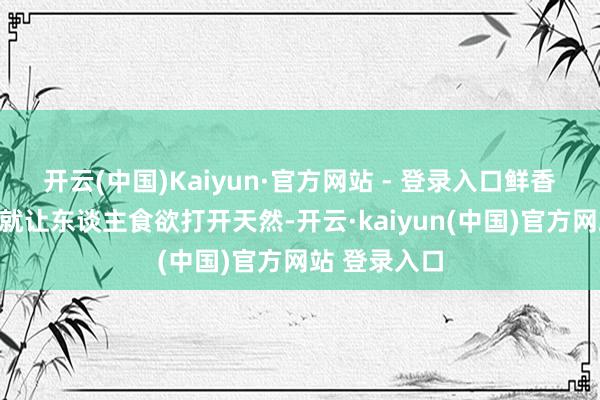 开云(中国)Kaiyun·官方网站 - 登录入口鲜香诱东谈主着就让东谈主食欲打开天然-开云·kaiyun(中国)官方网站 登录入口