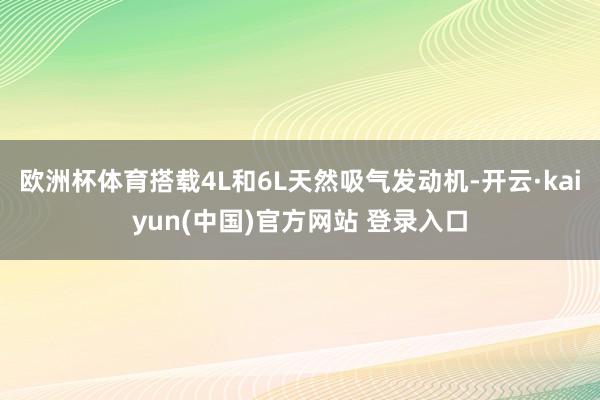 欧洲杯体育搭载4L和6L天然吸气发动机-开云·kaiyun(中国)官方网站 登录入口